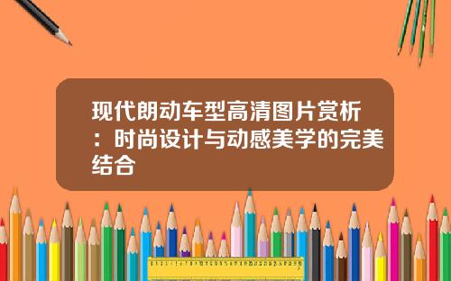 现代朗动车型高清图片赏析：时尚设计与动感美学的完美结合