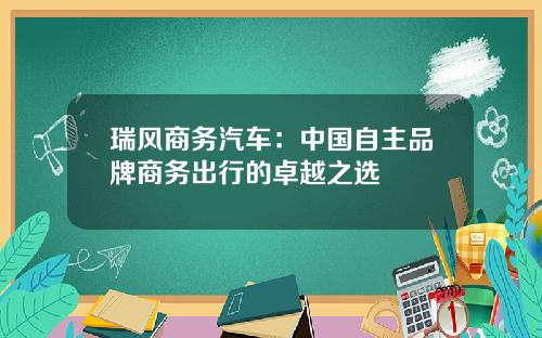 瑞风商务汽车：中国自主品牌商务出行的卓越之选