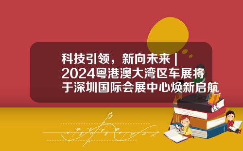 科技引领，新向未来 | 2024粤港澳大湾区车展将于深圳国际会展中心焕新启航