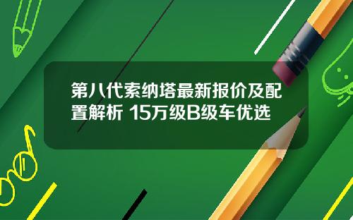 第八代索纳塔最新报价及配置解析 15万级B级车优选