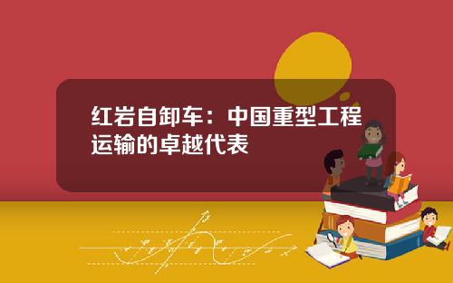 红岩自卸车：中国重型工程运输的卓越代表