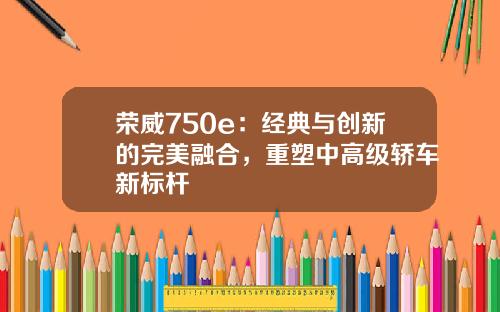 荣威750e：经典与创新的完美融合，重塑中高级轿车新标杆