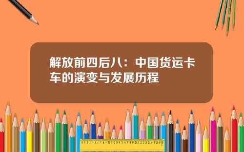 解放前四后八：中国货运卡车的演变与发展历程