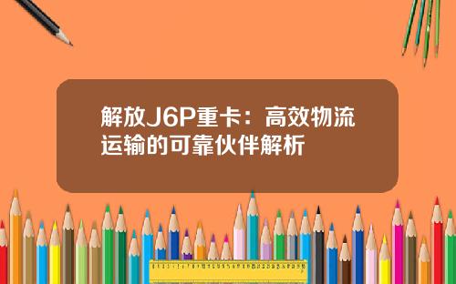 解放J6P重卡：高效物流运输的可靠伙伴解析
