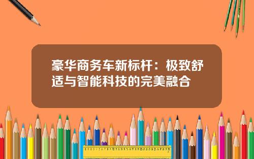 豪华商务车新标杆：极致舒适与智能科技的完美融合