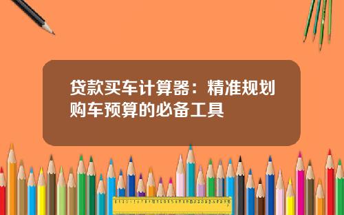 贷款买车计算器：精准规划购车预算的必备工具