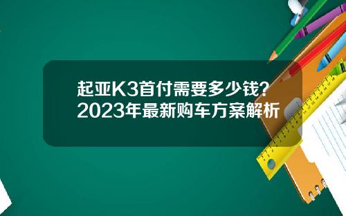 起亚K3首付需要多少钱？2023年最新购车方案解析