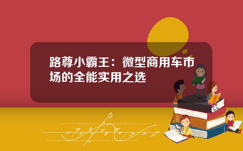 路尊小霸王：微型商用车市场的全能实用之选