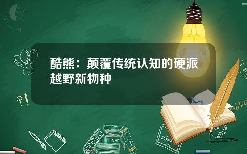 酷熊：颠覆传统认知的硬派越野新物种