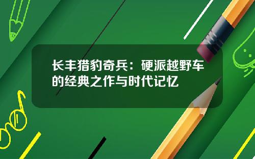 长丰猎豹奇兵：硬派越野车的经典之作与时代记忆