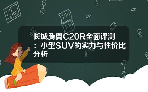 长城腾翼C20R全面评测：小型SUV的实力与性价比分析