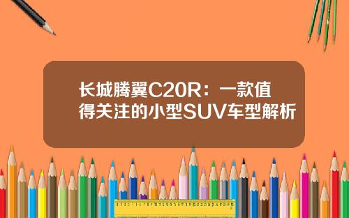长城腾翼C20R：一款值得关注的小型SUV车型解析