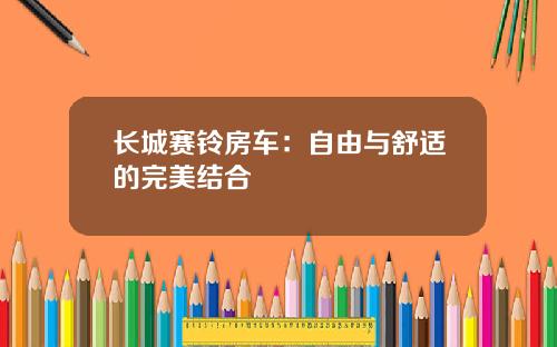 长城赛铃房车：自由与舒适的完美结合