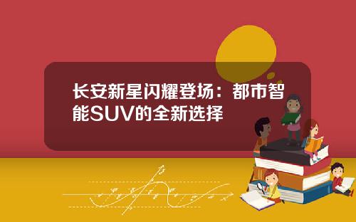 长安新星闪耀登场：都市智能SUV的全新选择