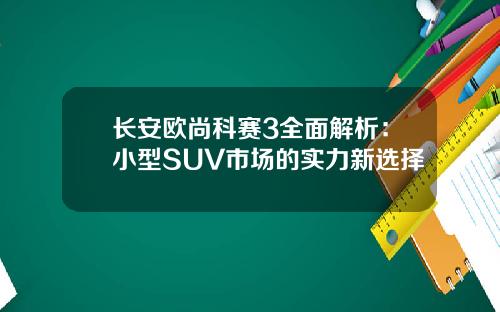 长安欧尚科赛3全面解析：小型SUV市场的实力新选择