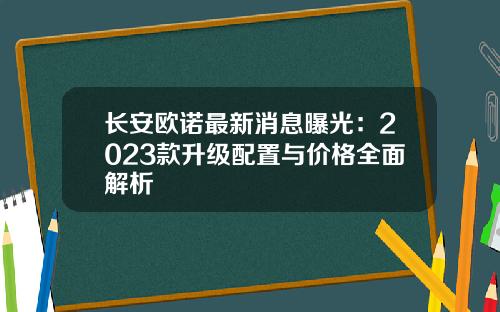 长安欧诺最新消息曝光：2023款升级配置与价格全面解析
