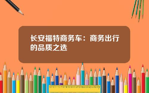 长安福特商务车：商务出行的品质之选