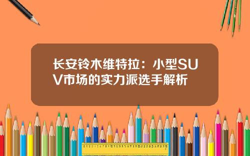 长安铃木维特拉：小型SUV市场的实力派选手解析