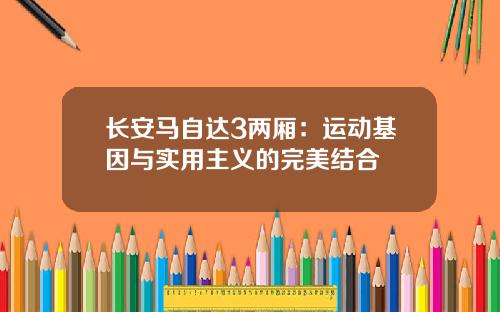 长安马自达3两厢：运动基因与实用主义的完美结合