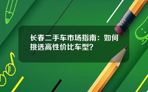 长春二手车市场指南：如何挑选高性价比车型？