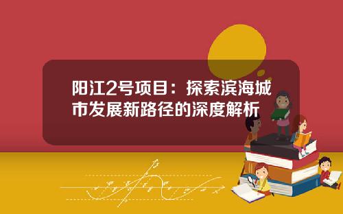阳江2号项目：探索滨海城市发展新路径的深度解析
