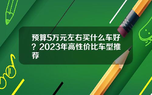 预算5万元左右买什么车好？2023年高性价比车型推荐