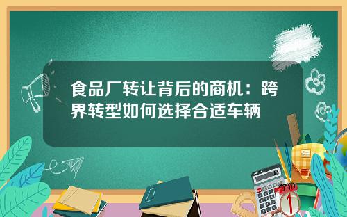 食品厂转让背后的商机：跨界转型如何选择合适车辆