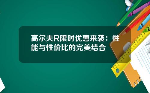 高尔夫R限时优惠来袭：性能与性价比的完美结合