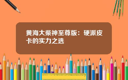 黄海大柴神至尊版：硬派皮卡的实力之选