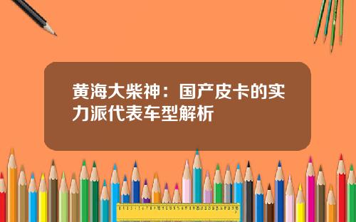 黄海大柴神：国产皮卡的实力派代表车型解析