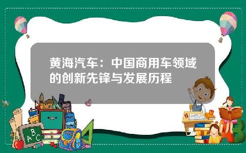 黄海汽车：中国商用车领域的创新先锋与发展历程