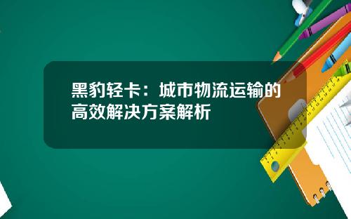 黑豹轻卡：城市物流运输的高效解决方案解析