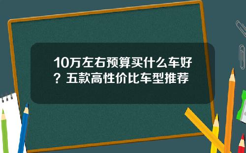 10万左右预算买什么车好？五款高性价比车型推荐