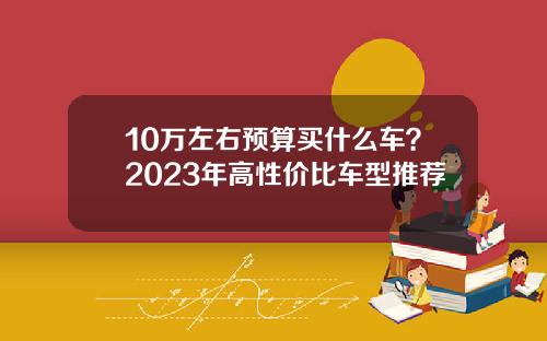 10万左右预算买什么车？2023年高性价比车型推荐