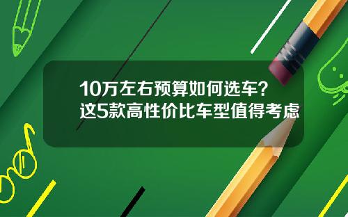 10万左右预算如何选车？这5款高性价比车型值得考虑