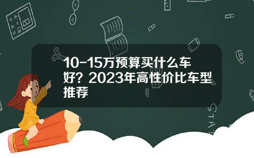 10-15万预算买什么车好？2023年高性价比车型推荐