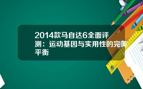 2014款马自达6全面评测：运动基因与实用性的完美平衡