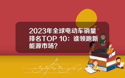 2023年全球电动车销量排名TOP 10：谁领跑新能源市场？
