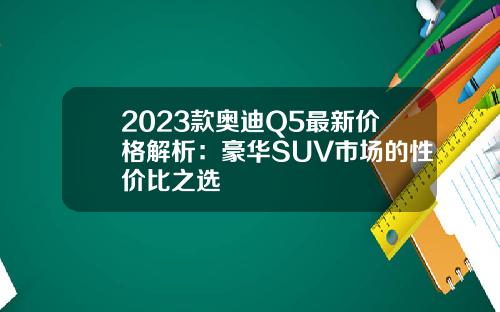 2023款奥迪Q5最新价格解析：豪华SUV市场的性价比之选