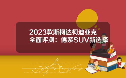2023款斯柯达柯迪亚克全面评测：德系SUV新选择
