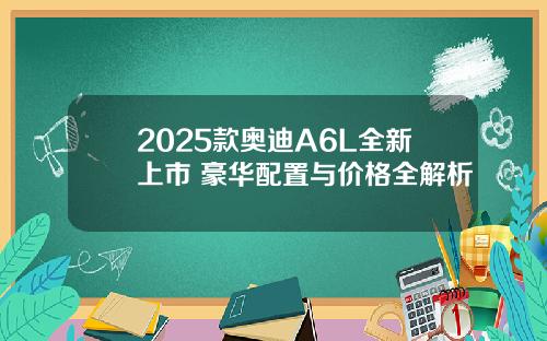 2025款奥迪A6L全新上市 豪华配置与价格全解析