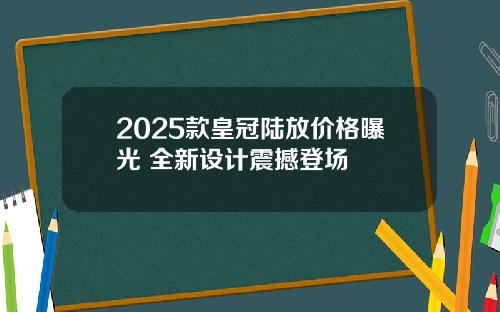 2025款皇冠陆放价格曝光 全新设计震撼登场